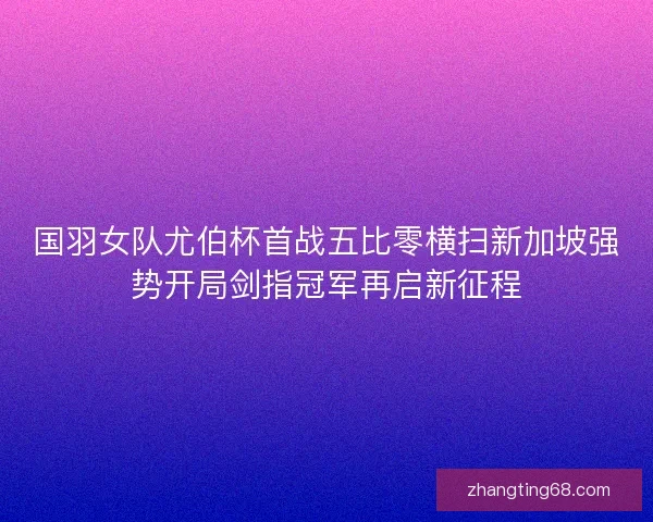 国羽女队尤伯杯首战五比零横扫新加坡强势开局剑指冠军再启新征程