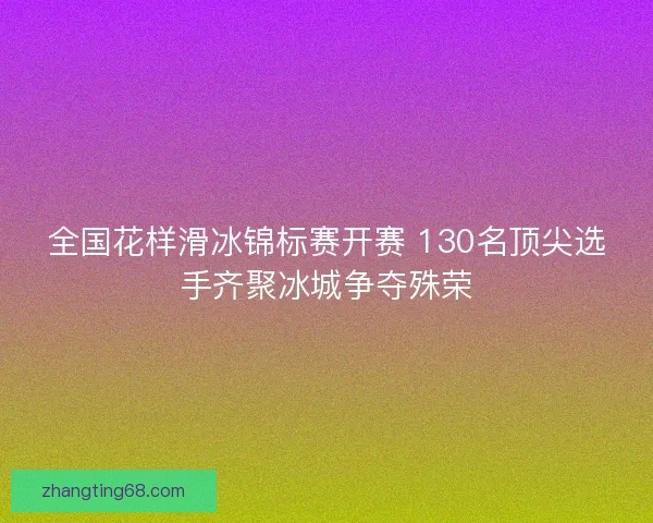 全国花样滑冰锦标赛开赛 130名顶尖选手齐聚冰城争夺殊荣