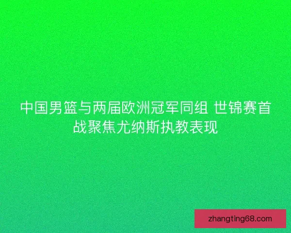 中国男篮与两届欧洲冠军同组 世锦赛首战聚焦尤纳斯执教表现