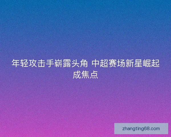年轻攻击手崭露头角 中超赛场新星崛起成焦点