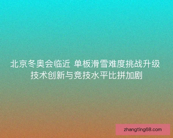 北京冬奥会临近 单板滑雪难度挑战升级 技术创新与竞技水平比拼加剧