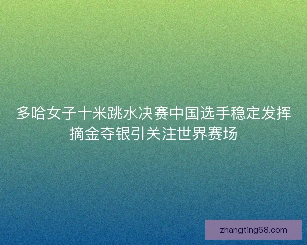 多哈女子十米跳水决赛中国选手稳定发挥摘金夺银引关注世界赛场