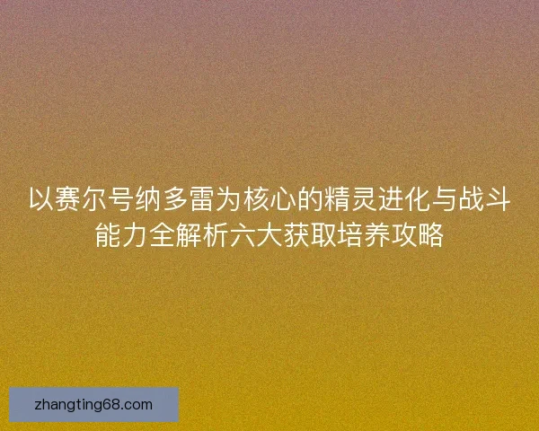 以赛尔号纳多雷为核心的精灵进化与战斗能力全解析六大获取培养攻略